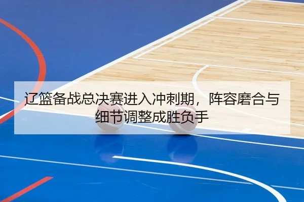 辽篮备战总决赛进入冲刺期，阵容磨合与细节调整成胜负手
