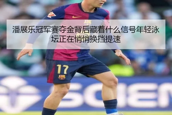 潘展乐冠军赛夺金背后藏着什么信号年轻泳坛正在悄悄换挡提速