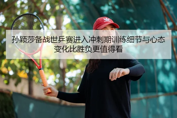 孙颖莎备战世乒赛进入冲刺期训练细节与心态变化比胜负更值得看